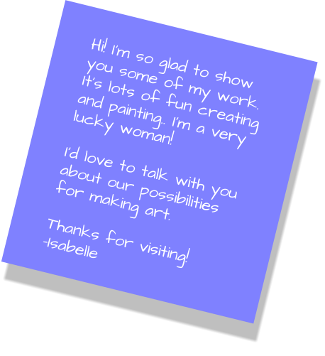 Hi! I’m so glad to show you some of my work. It’s lots of fun creating and painting.. I’m a very lucky woman!  I’d love to talk with you about our possibilities for making art.  Thanks for visiting! -Isabelle