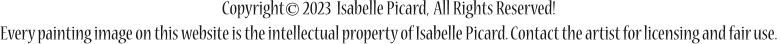 Copyright       2023  Isabelle Picard,  All Rights Reserved! Every painting image on this website is the intellectual property of Isabelle Picard. Contact the artist for licensing and fair use.  ©