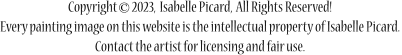 Copyright       2023,  Isabelle Picard,  All Rights Reserved! Every painting image on this website is the intellectual property of Isabelle Picard. Contact the artist for licensing and fair use.  ©